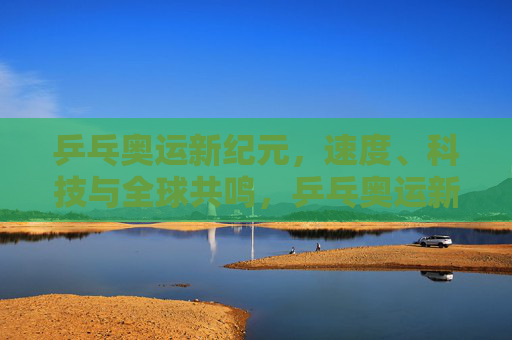 乒乓奥运新纪元，速度、科技与全球共鸣，乒乓奥运新纪元，速度、科技与全球共鸣