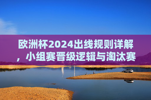 欧洲杯2024出线规则详解，小组赛晋级逻辑与淘汰赛名额分配，欧洲杯2024出线规则详解，小组赛晋级与淘汰赛名额分配