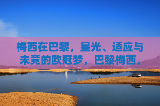 梅西在巴黎,星光、适应与未竟的欧冠梦,巴黎梅西,星光、适应与未竟欧冠梦