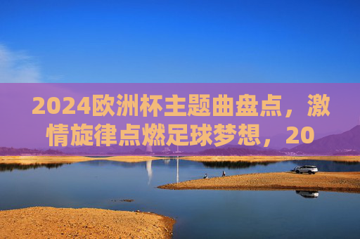 2024欧洲杯主题曲盘点，激情旋律点燃足球梦想，2024欧洲杯主题曲盘点，激情旋律点燃足球梦想