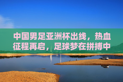中国男足亚洲杯出线，热血征程再启，足球梦在拼搏中闪耀，中国男足亚洲杯出线 热血征程再启足球梦闪耀