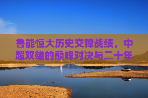 鲁能恒大历史交锋战绩，中超双雄的巅峰对决与二十年恩怨，中超双雄二十年恩怨，鲁能恒大的巅峰对决与历史交锋