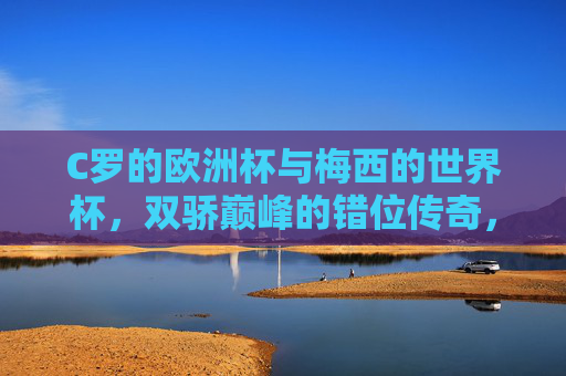C罗的欧洲杯与梅西的世界杯,双骄巅峰的错位传奇,双骄巅峰,欧洲杯与世界杯的错位传奇