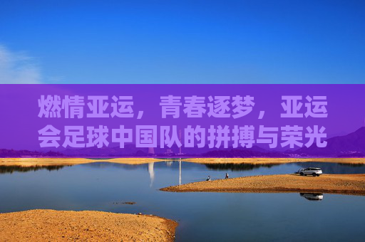 燃情亚运，青春逐梦，亚运会足球中国队的拼搏与荣光，燃情亚运，青春逐梦，足球中国队的拼搏与荣光