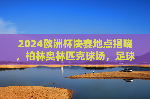 2024欧洲杯决赛地点揭晓,柏林奥林匹克球场,足球巅峰对决的终极舞台,2024欧洲杯决赛柏林奥林匹克球场,足球巅峰对决终极舞台