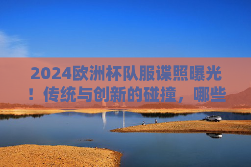 2024欧洲杯队服谍照曝光！传统与创新的碰撞，哪些设计最吸睛？2024欧洲杯队服谍照曝光，传统创新碰撞，设计吸睛引期待