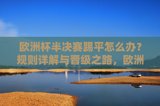 欧洲杯半决赛踢平怎么办?规则详解与晋级之路,欧洲杯半决赛踢平怎么办?规则与晋级详解