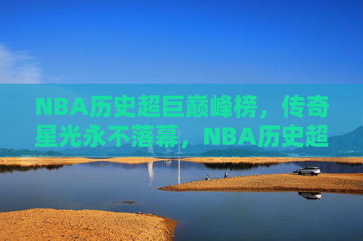 NBA历史超巨巅峰榜,传奇星光永不落幕,NBA历史超巨巅峰榜,星光永不落幕