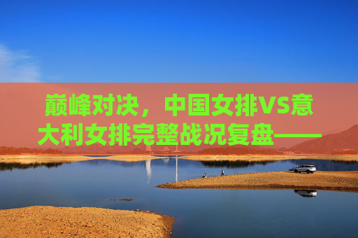 巅峰对决，中国女排VS意大利女排完整战况复盘——五局鏖战中的坚韧与传承，巅峰对决，中国女排VS意大利女排五局鏖战复盘——坚韧与传承的绽放