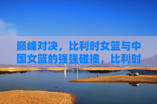 巅峰对决，比利时女篮与中国女篮的强强碰撞，比利时女篮VS中国女篮巅峰对决，强强碰撞