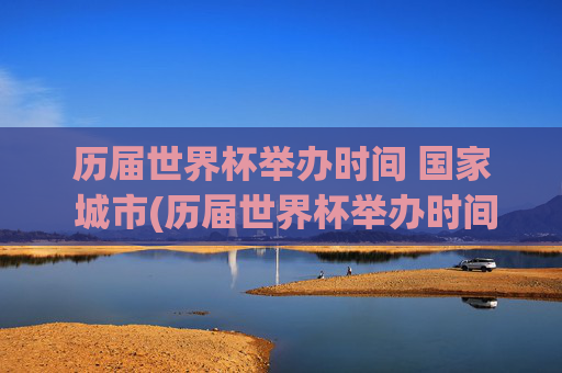 历届世界杯举办时间 国家 城市(历届世界杯举办时间,国家,城市)