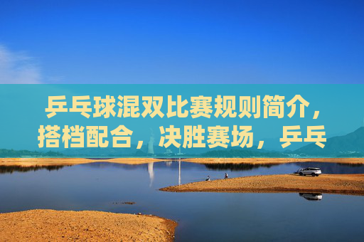 乒乓球混双比赛规则简介,搭档配合,决胜赛场,乒乓球混双规则简介,搭档配合决胜赛场