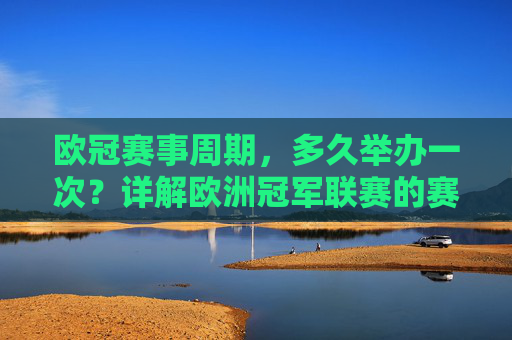 欧冠赛事周期，多久举办一次？详解欧洲冠军联赛的赛程安排，欧冠赛事周期与赛程安排详解