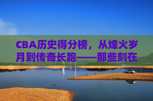 CBA历史得分榜，从烽火岁月到传奇长跑——那些刻在得分榜上的名字与时代，CBA历史得分榜，烽火岁月铸传奇，时代长跑刻名字