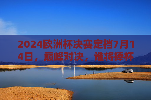 2024欧洲杯决赛定档7月14日，巅峰对决，谁将捧杯？2024欧洲杯决赛7月14日巅峰对决，谁能捧杯？
