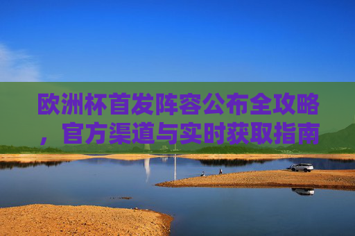 欧洲杯首发阵容公布全攻略，官方渠道与实时获取指南，欧洲杯首发阵容公布全攻略，官方渠道与实时获取指南