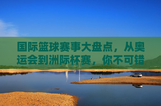 国际篮球赛事大盘点,从奥运会到洲际杯赛,你不可错过的篮球盛宴,国际篮球赛事大盘点,从奥运会到洲际杯赛,不可错过的篮球盛宴