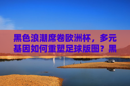 黑色浪潮席卷欧洲杯,多元基因如何重塑足球版图?黑色浪潮席卷欧洲杯,多元基因重塑足球版图
