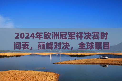 2024年欧洲冠军杯决赛时间表，巅峰对决，全球瞩目的足坛盛宴，2024欧洲冠军杯决赛时间表，巅峰对决，全球瞩目足坛盛宴