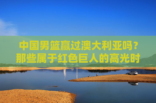 中国男篮赢过澳大利亚吗?那些属于红色巨人的高光时刻,中国男篮战胜澳大利亚,红色巨人的高光时刻
