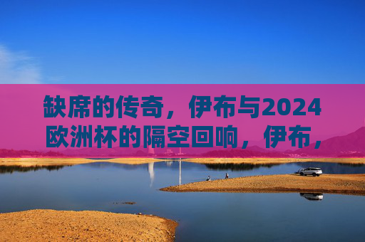 缺席的传奇,伊布与2024欧洲杯的隔空回响,伊布,缺席的传奇,2024欧洲杯的隔空回响