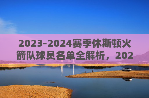 2023-2024赛季休斯顿火箭队球员名单全解析，2023-2024赛季休斯顿火箭队球员名单全解析