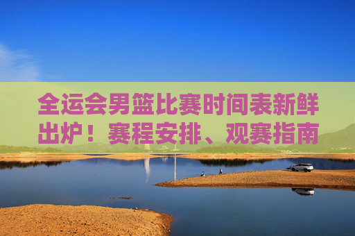 全运会男篮比赛时间表新鲜出炉！赛程安排、观赛指南一文掌握，全运会男篮赛程安排与观赛指南新鲜出炉！一文掌握