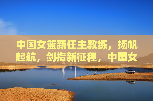 中国女篮新任主教练，扬帆起航，剑指新征程，中国女篮新帅扬帆启航 剑指新征程