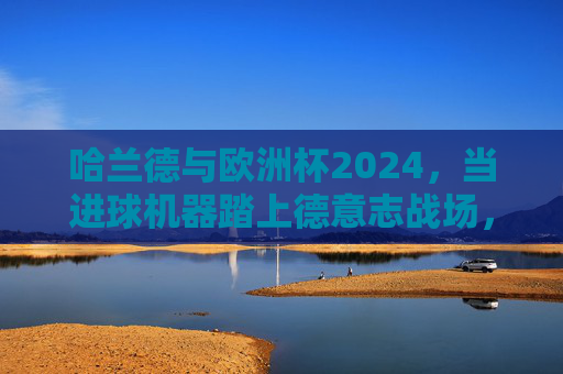 哈兰德与欧洲杯2024，当进球机器踏上德意志战场，哈兰德与欧洲杯2024，进球机器的德意志战场