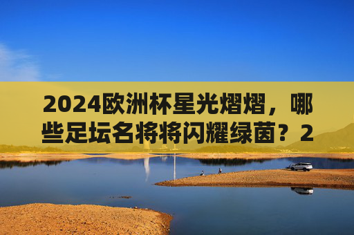 2024欧洲杯星光熠熠，哪些足坛名将将闪耀绿茵？2024欧洲杯，足坛名将闪耀绿茵