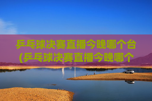 乒乓球决赛直播今晚哪个台(乒乓球决赛直播今晚哪个台播出)