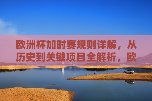欧洲杯加时赛规则详解,从历史到关键项目全解析,欧洲杯加时赛规则全解析,从历史到关键项目