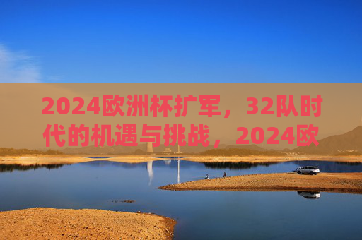 2024欧洲杯扩军，32队时代的机遇与挑战，2024欧洲杯扩军，32队时代的机遇与挑战