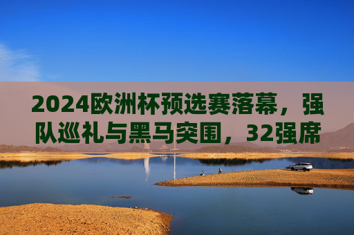 2024欧洲杯预选赛落幕，强队巡礼与黑马突围，32强席位尘埃落定，2024欧洲杯预选赛落幕，强队巡礼黑马突围，32强席位尘埃落定
