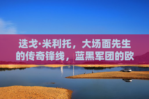 迭戈·米利托，大场面先生的传奇锋线，蓝黑军团的欧冠英雄，大场面先生米利托，蓝黑军团的欧冠传奇锋线