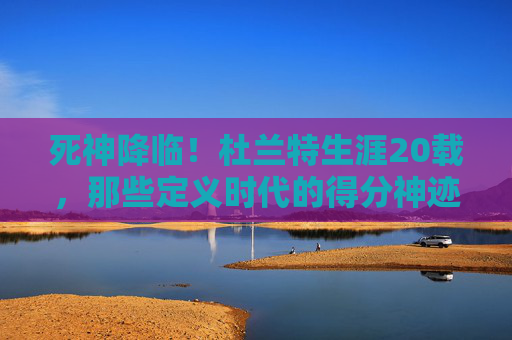 死神降临!杜兰特生涯20载,那些定义时代的得分神迹与不朽瞬间,死神降临,杜兰特20载生涯得分神迹与不朽瞬间