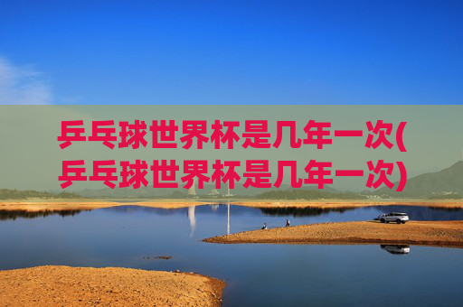 乒乓球世界杯是几年一次(乒乓球世界杯是几年一次)