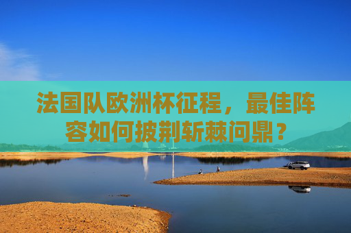 法国队欧洲杯征程,最佳阵容如何披荆斩棘问鼎?