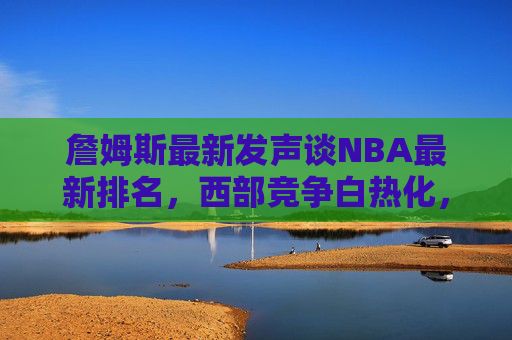 詹姆斯最新发声谈NBA最新排名,西部竞争白热化,湖人目标明确,詹姆斯最新发声,西部竞争白热化,湖人目标明确