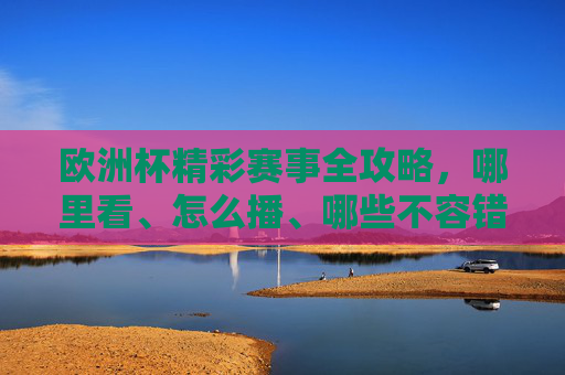 欧洲杯精彩赛事全攻略，哪里看、怎么播、哪些不容错过？欧洲杯精彩赛事全攻略，观看、直播与不容错过