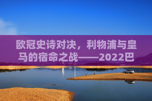 欧冠史诗对决,利物浦与皇马的宿命之战——2022巴黎决赛的荣耀与遗憾
