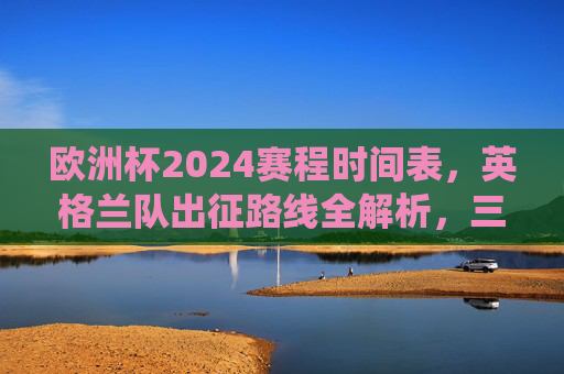 欧洲杯2024赛程时间表，英格兰队出征路线全解析，三狮军团冲击冠军的关键战役，欧洲杯2024英格兰出征路线全解析，三狮军团冲击冠军关键战役