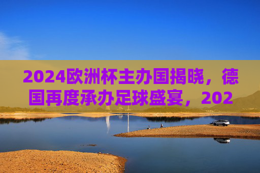 2024欧洲杯主办国揭晓，德国再度承办足球盛宴，2024欧洲杯主办国揭晓，德国再度承办足球盛宴