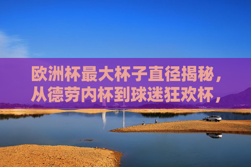 欧洲杯最大杯子直径揭秘,从德劳内杯到球迷狂欢杯,谁才是真正的巨无霸?欧洲杯最大杯子直径大比拼,德劳内杯与球迷狂欢杯,谁是真巨无霸?