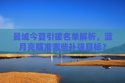 曼城今夏引援名单解析,蓝月亮瞄准哪些补强目标?