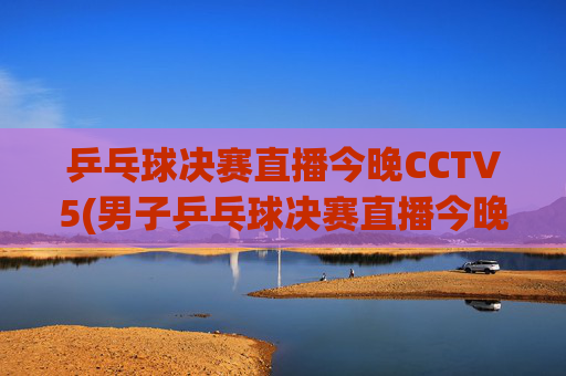 乒乓球决赛直播今晚CCTV5(男子乒乓球决赛直播今晚CCTV5)今晚CCTV5直播乒乓球决赛