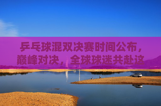 乒乓球混双决赛时间公布，巅峰对决，全球球迷共赴这场乒乓盛宴，乒乓球混双巅峰对决，全球球迷共赴乒乓盛宴