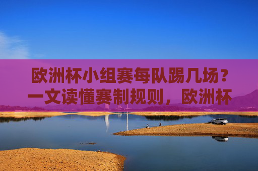 欧洲杯小组赛每队踢几场？一文读懂赛制规则，欧洲杯小组赛每队踢几场？赛制规则一文解读