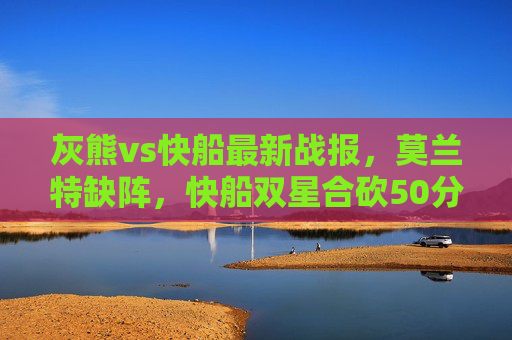灰熊vs快船最新战报,莫兰特缺阵,快船双星合砍50分力克灰熊,莫兰特缺阵,快船双星合砍50分力克灰熊