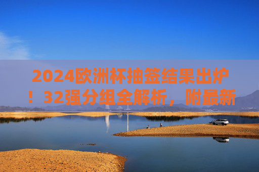 2024欧洲杯抽签结果出炉！32强分组全解析，附最新赛程看点，2024欧洲杯抽签结果出炉，32强分组全解析及最新赛程看点